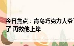 今日焦点：青岛巧克力大爷下海游泳纯干货开课：把人打蒙了 再救他上岸