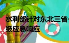 水利部针对东北三省一区启动水旱灾害防御Ⅳ级应急响应