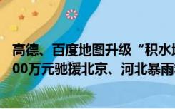 高德、百度地图升级“积水地图”；小米公益基金会捐赠2500万元驰援北京、河北暴雨救灾