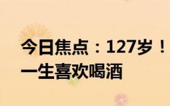 今日焦点：127岁！世界上最长寿男子去世 一生喜欢喝酒