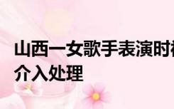 山西一女歌手表演时被男观众拖下舞台，警方介入处理