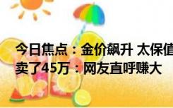 今日焦点：金价飙升 太保值！男子把买房送的1000克黄金卖了45万：网友直呼赚大