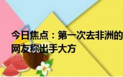 今日焦点：第一次去非洲的中国女婿上门礼是头羊引围观：网友称出手大方