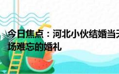 今日焦点：河北小伙结婚当天开铲车接新娘 网友：这一定是场难忘的婚礼