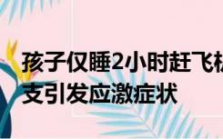 孩子仅睡2小时赶飞机口吐白沫：疑因体力不支引发应激症状