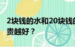 2块钱的水和20块钱的水有什么区别？真的越贵越好？