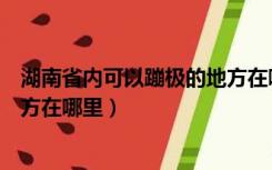 湖南省内可以蹦极的地方在哪里啊（湖南省内可以蹦极的地方在哪里）