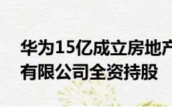 华为15亿成立房地产公司，由华为投资控股有限公司全资持股