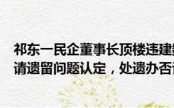 祁东一民企董事长顶楼违建数千平四合院：城管称房主已申请遗留问题认定，处遗办否认