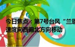 今日焦点：第7号台风“兰恩”生成,以每小时10公里左右的速度向西偏北方向移动