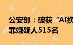 公安部：破获“AI换脸”案件79起，抓获犯罪嫌疑人515名