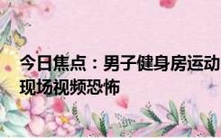 今日焦点：男子健身房运动 休息时被299斤器材砸中脖子：现场视频恐怖