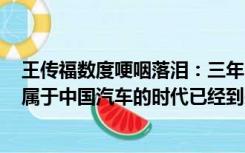 王传福数度哽咽落泪：三年内中国汽车品牌将占七成市场，属于中国汽车的时代已经到来