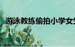 游泳教练偷拍小学女生并发表低俗言论，拘留！