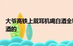 大爷高铁上戴耳机喝白酒全程安静，网友：第一次见淡定喝酒的