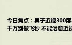 今日焦点：男子近视300度手术后变远视200度 网友吵翻：千万别做飞秒 不能治愈近视