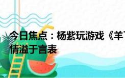 今日焦点：杨紫玩游戏《羊了个羊》通关后的反应：喜悦之情溢于言表