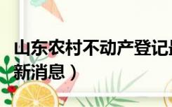 山东农村不动产登记最新消息（不动产登记最新消息）