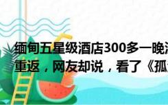 缅甸五星级酒店300多一晚没人去！这个国家期待中国游客重返，网友却说，看了《孤注一掷》后更要三思而行