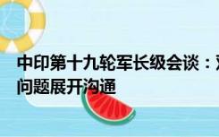 中印第十九轮军长级会谈：双方围绕解决中印边界西段剩余问题展开沟通