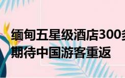 缅甸五星级酒店300多一晚没人去？这个国家期待中国游客重返