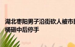 湖北枣阳男子沿街砍人被市民扔水桶阻止 目击者：凶手被水桶砸中后停手