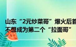 山东“2元炒菜哥”爆火后首度回应：每天也能赚两三百元，不想成为第二个“拉面哥”