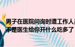 男子在医院问询时遭工作人员嘲讽：没有你照样有饭吃、是不是医生给你开什么吃多了