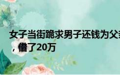 女子当街跪求男子还钱为父亲治病，知情人：两人曾是朋友，借了20万