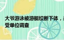 大爷游泳被游艇绞断下体，身体多处受伤，涉事驾驶员已接受单位调查