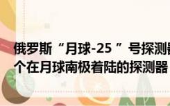 俄罗斯“月球-25 ”号探测器出现异常，此前预计将成为首个在月球南极着陆的探测器