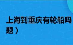 上海到重庆有轮船吗（重庆到上海轮船票的问题）