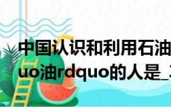 中国认识和利用石油的历史悠久第一个叫ldquo油rdquo的人是_360