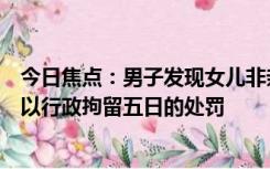 今日焦点：男子发现女儿非亲生擅改亲子鉴定，警方对他处以行政拘留五日的处罚