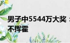 男子中5544万大奖：房和车都有，不躺平也不挥霍