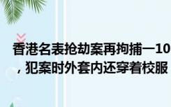 香港名表抢劫案再拘捕一10岁半嫌犯，身材高大似十五六岁，犯案时外套内还穿着校服