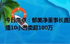 今日焦点：郁美净董事长直播间跳舞感谢观众，首次通网直播10小时卖超100万