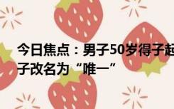 今日焦点：男子50岁得子起名后录不进系统,最终决定给孩子改名为“唯一”