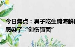 今日焦点：男子吃生腌海鲜后4次手术失去1条腿,医生介绍：感染了“创伤弧菌”