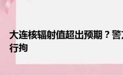 大连核辐射值超出预期？警方通报：虚假信息，相关人员已行拘