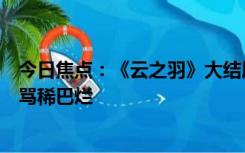 今日焦点：《云之羽》大结局意外引热议：云之羽大结局被骂稀巴烂