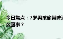 今日焦点：7岁男孩偷带啤酒去学校同学齐喝醉，具体是怎么回事？