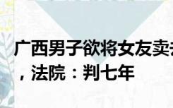 广西男子欲将女友卖去缅甸夜场，迷路后报警，法院：判七年