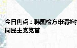 今日焦点：韩国检方申请拘捕李在明 他是韩国最大在野党共同民主党党首