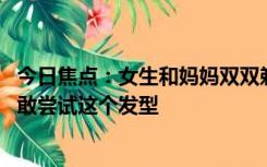 今日焦点：女生和妈妈双双剃寸头 惊到爸爸，网友表示：不敢尝试这个发型