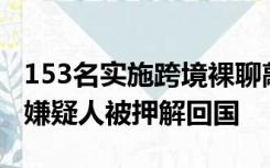 153名实施跨境裸聊敲诈的电信网络诈骗犯罪嫌疑人被押解回国