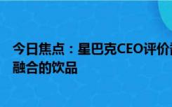 今日焦点：星巴克CEO评价酱香拿铁：星巴克也有咖啡和酒融合的饮品