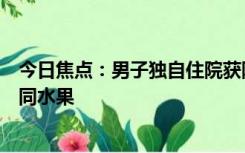 今日焦点：男子独自住院获隔壁床阿姨暖心投喂：每天吃不同水果