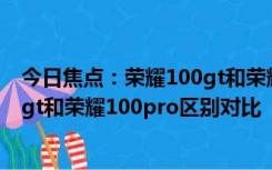 今日焦点：荣耀100gt和荣耀100pro区别是什么? 荣耀100gt和荣耀100pro区别对比