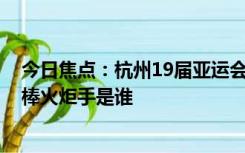 今日焦点：杭州19届亚运会火炬名称 杭州19届亚运会第一棒火炬手是谁